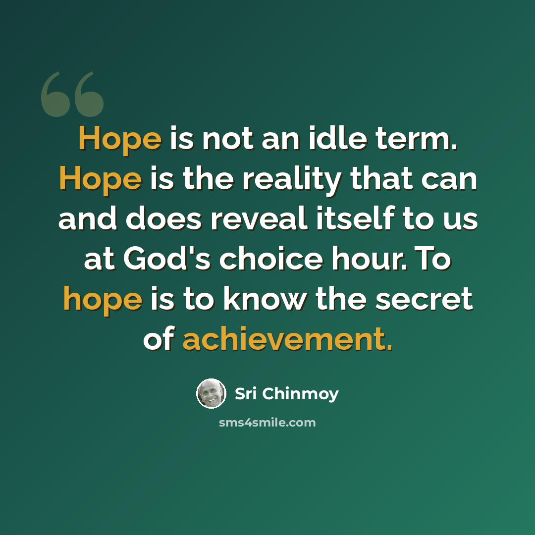 “Hope is not an idle term. Hope is the reality that can and does reveal itself to us at God's choice hour. To hope is to know the secret of achievement.” quote by Sri Chinmoy