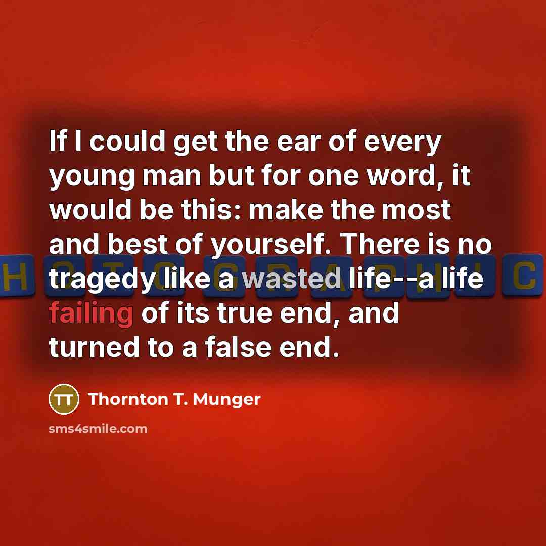 “If I could get the ear of every young man but for one word, it would be this: make the most and best of yourself. There is no tragedy like a wasted life--a life failing of its true end, and turned to a false end.” quote by Thornton T. Munger