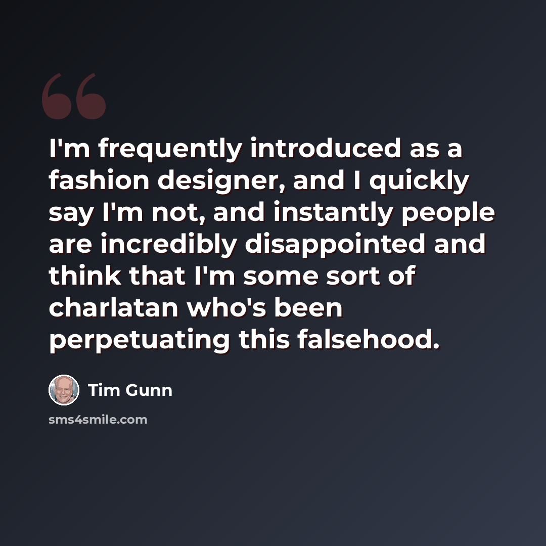 “I'm frequently introduced as a fashion designer, and I quickly say I'm not, and instantly people are incredibly disappointed and think that I'm some sort of charlatan who's been perpetuating this falsehood.” quote by Tim Gunn