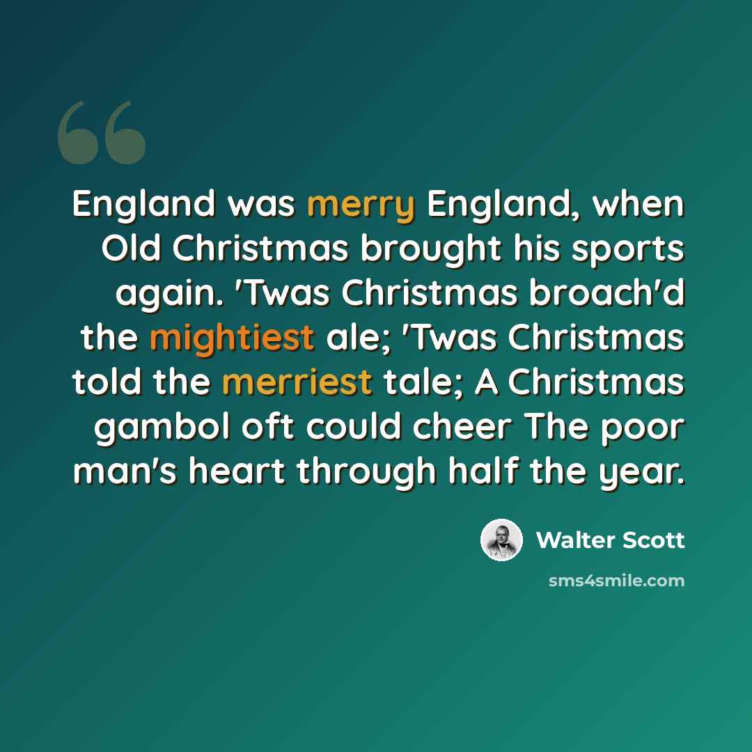 “England was merry England, when Old Christmas brought his sports again. 'Twas Christmas broach'd the mightiest ale; 'Twas Christmas told the merriest tale; A Christmas gambol oft could cheer The poor man's heart through half the year.” quote by Walter Scott
