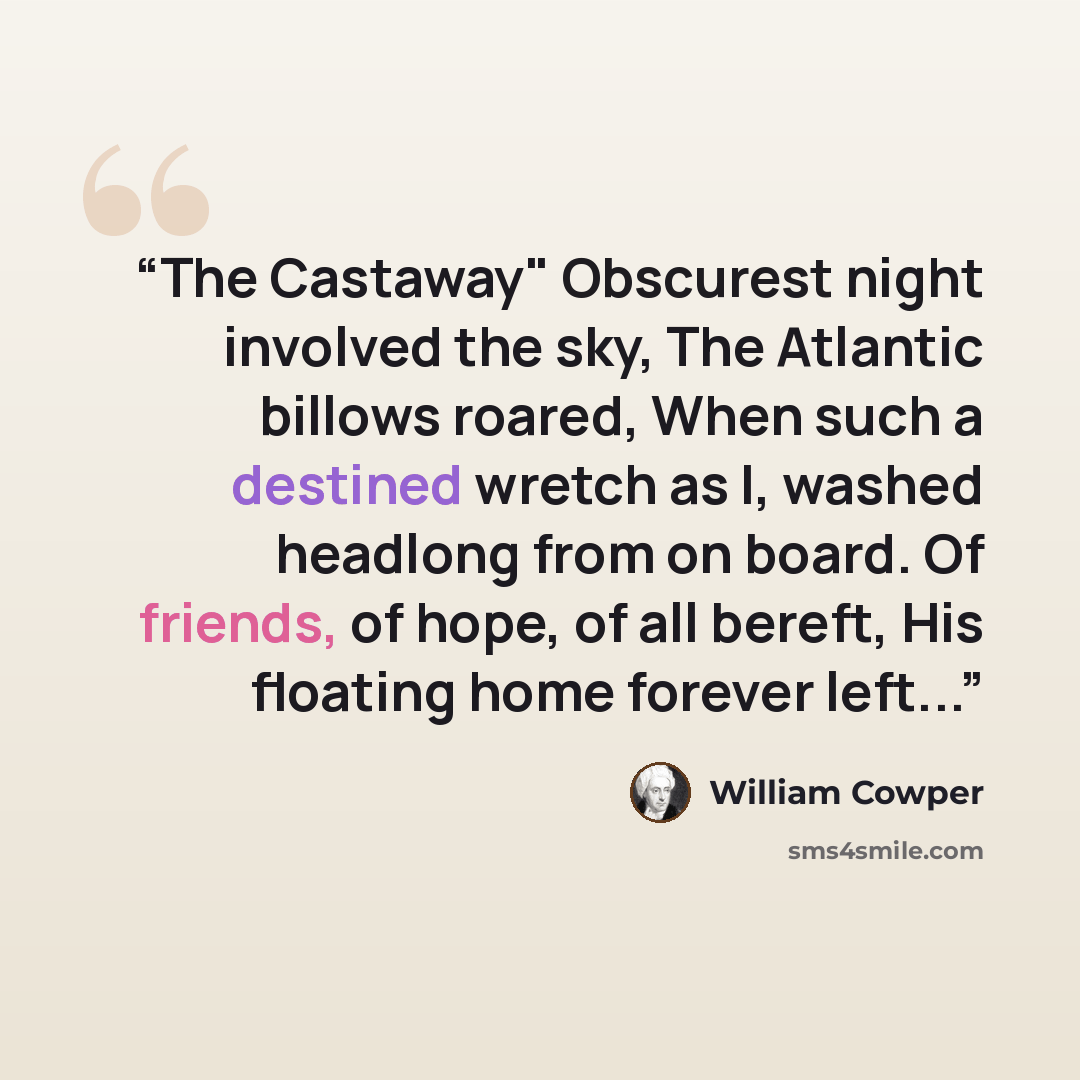 “The Castaway" Obscurest night involved the sky, The Atlantic billows roared, When such a destined wretch as I, washed headlong from on board. Of friends, of hope, of all bereft, His floating home forever left...” quote by William Cowper