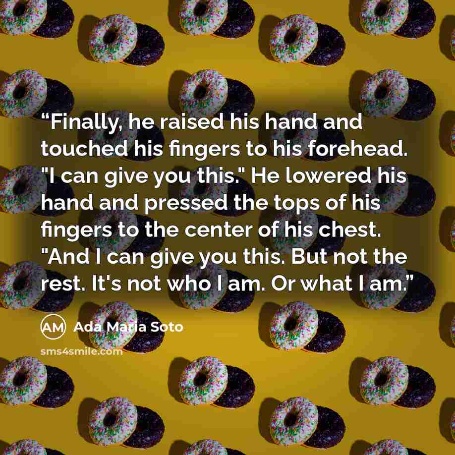 “Finally, he raised his hand and touched his fingers to his forehead. "I can give you this." He lowered his hand and pressed the tops of his fingers to the center of his chest. "And I can give you this. But not the rest. It's not who I am. Or what I am.” quote by Ada Maria Soto