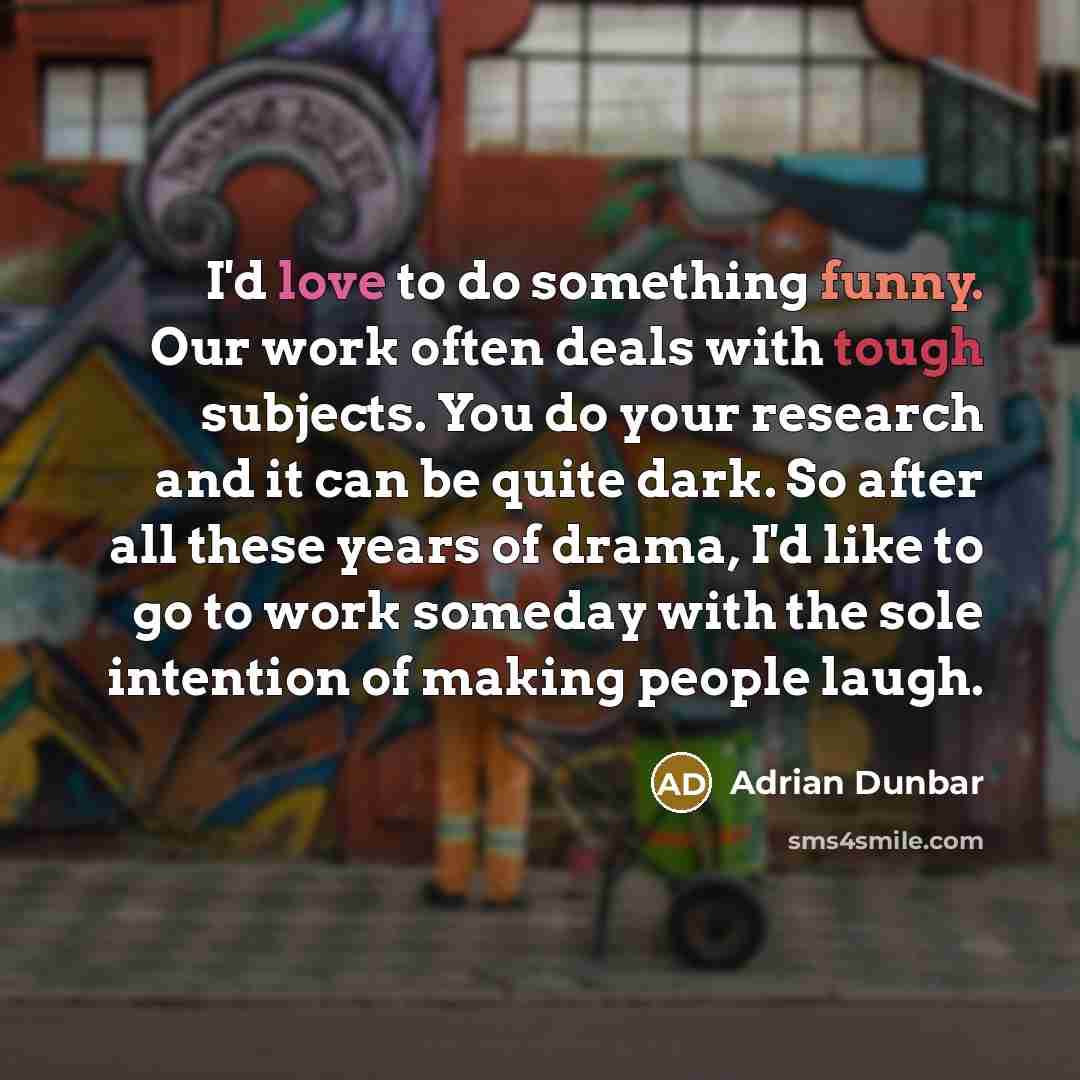 “I'd love to do something funny. Our work often deals with tough subjects. You do your research and it can be quite dark. So after all these years of drama, I'd like to go to work someday with the sole intention of making people laugh.” quote by Adrian Dunbar