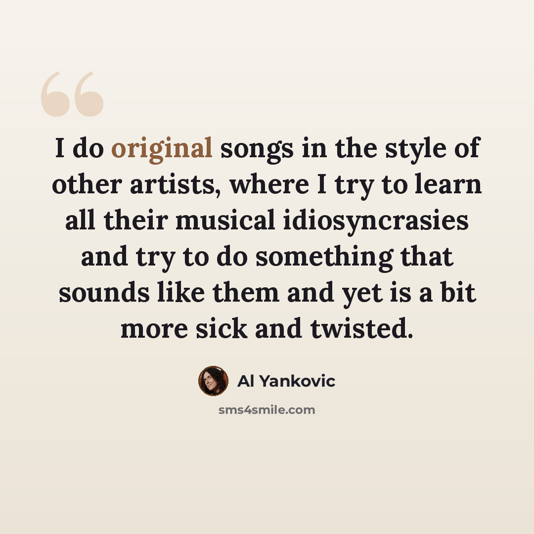 “I do original songs in the style of other artists, where I try to learn all their musical idiosyncrasies and try to do something that sounds like them and yet is a bit more sick and twisted.” quote by Al Yankovic