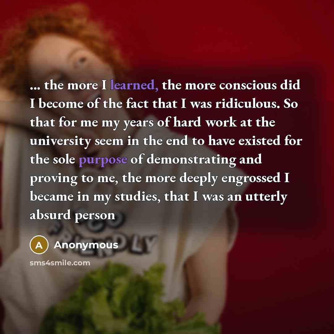 “... the more I learned, the more conscious did I become of the fact that I was ridiculous. So that for me my years of hard work at the university seem in the end to have existed for the sole purpose of demonstrating and proving to me, the more deeply engrossed I became in my studies, that I was an…” quote by Anonymous