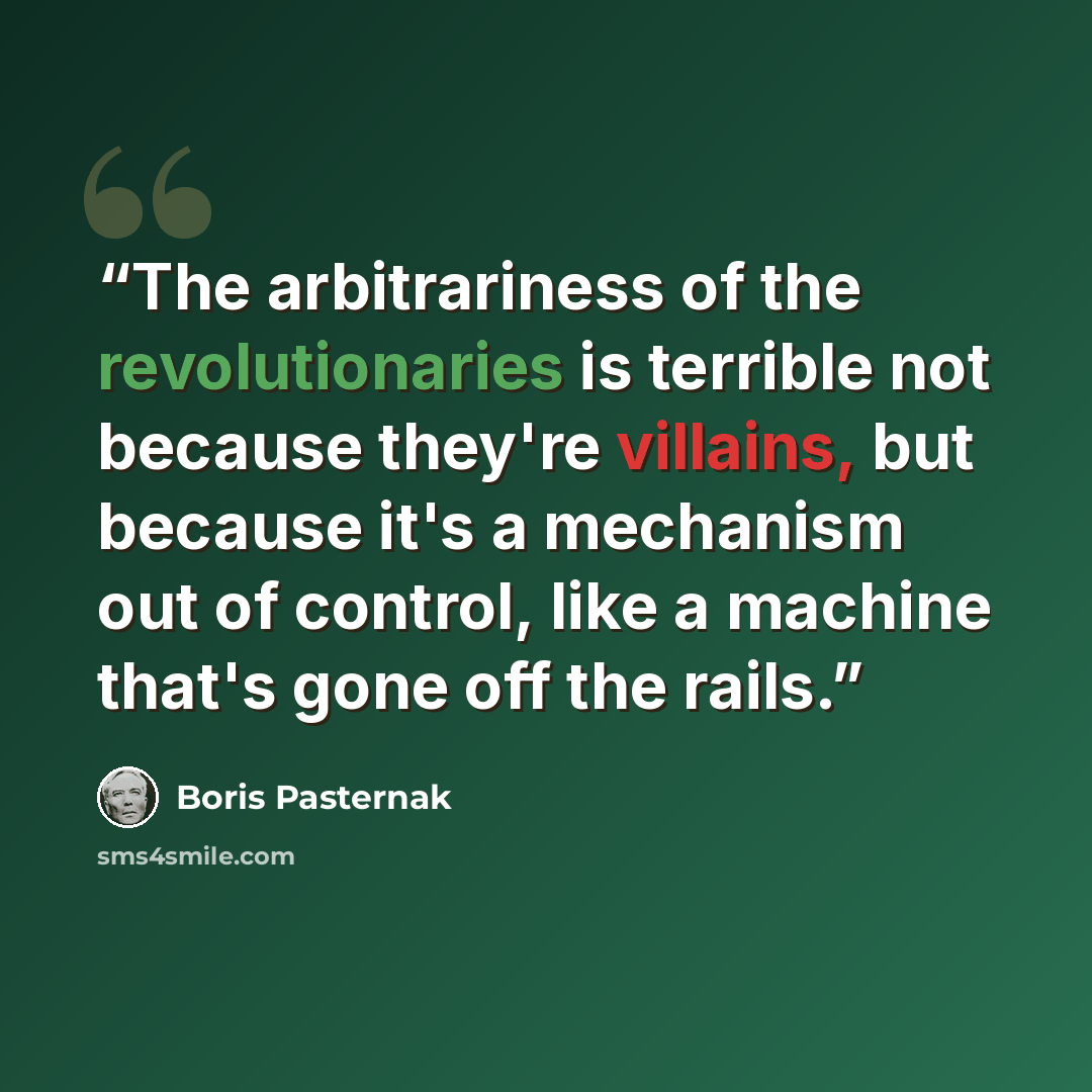 “The arbitrariness of the revolutionaries is terrible not because they're villains, but because it's a mechanism out of control, like a machine that's gone off the rails.” quote by Boris Pasternak