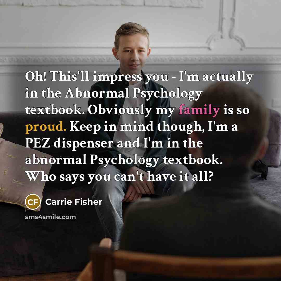 “Oh! This'll impress you - I'm actually in the Abnormal Psychology textbook. Obviously my family is so proud. Keep in mind though, I'm a PEZ dispenser and I'm in the abnormal Psychology textbook. Who says you can't have it all?” quote by Carrie Fisher