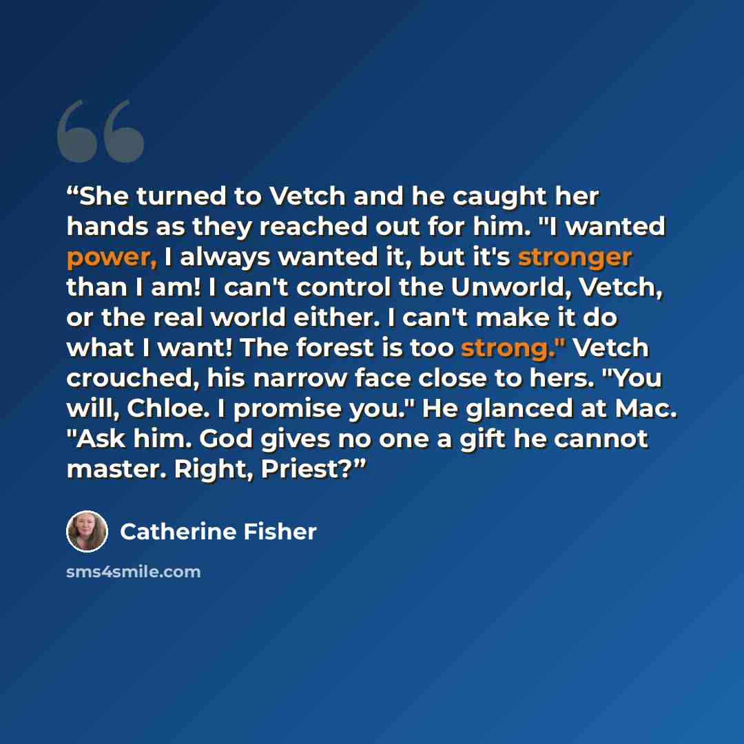 “She turned to Vetch and he caught her hands as they reached out for him. "I wanted power, I always wanted it, but it's stronger than I am! I can't control the Unworld, Vetch, or the real world either. I can't make it do what I want! The forest is too strong." Vetch crouched, his narrow face close…” quote by Catherine Fisher