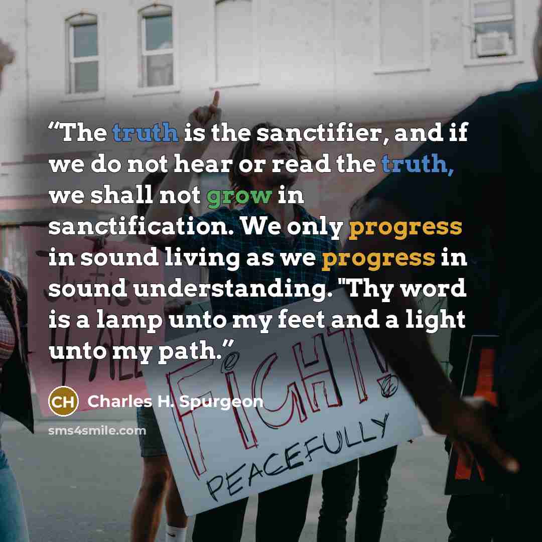“The truth is the sanctifier, and if we do not hear or read the truth, we shall not grow in sanctification. We only progress in sound living as we progress in sound understanding. "Thy word is a lamp unto my feet and a light unto my path.” quote by Charles H. Spurgeon
