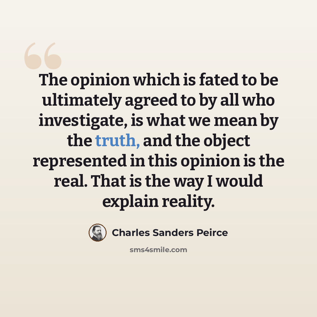 “The opinion which is fated to be ultimately agreed to by all who investigate, is what we mean by the truth, and the object represented in this opinion is the real. That is the way I would explain reality.” quote by Charles Sanders Peirce