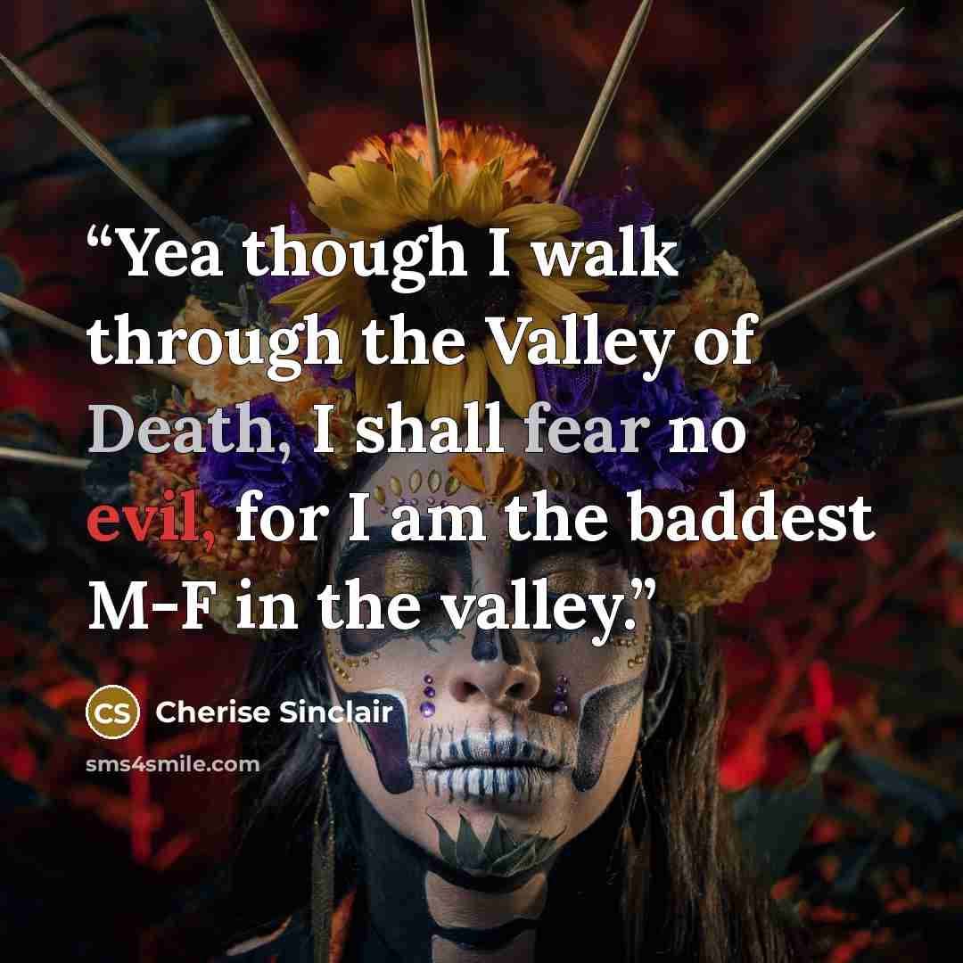 “Yea though I walk through the Valley of Death, I shall fear no evil, for I am the baddest M-F in the valley.” quote by Cherise Sinclair