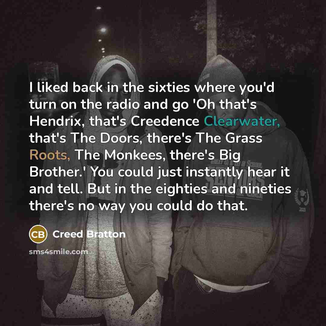 “I liked back in the sixties where you'd turn on the radio and go 'Oh that's Hendrix, that's Creedence Clearwater, that's The Doors, there's The Grass Roots, The Monkees, there's Big Brother.' You could just instantly hear it and tell. But in the eighties and nineties there's no way you could do…” quote by Creed Bratton