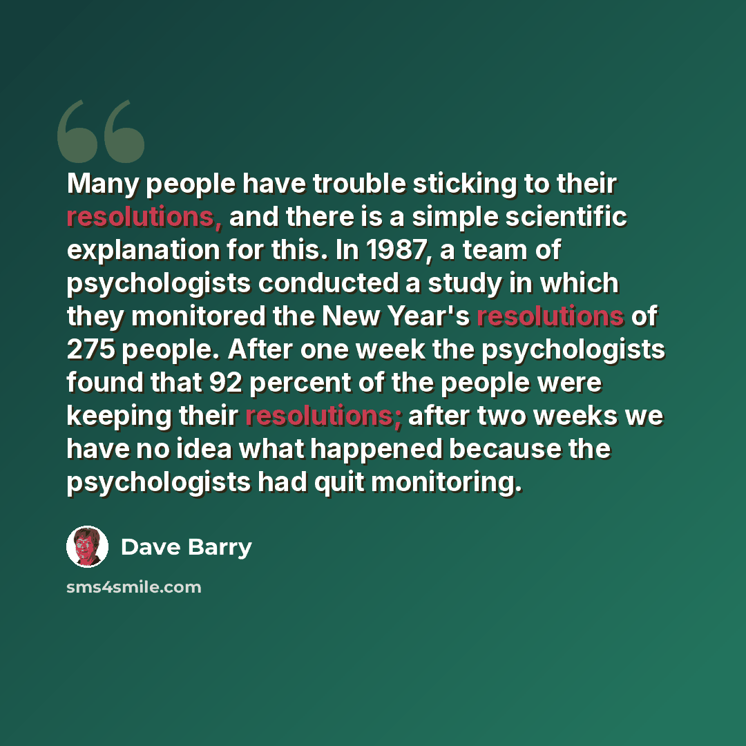 “Many people have trouble sticking to their resolutions, and there is a simple scientific explanation for this. In 1987, a team of psychologists conducted a study in which they monitored the New Year's resolutions of 275 people. After one week the psychologists found that 92 percent of the people…” quote by Dave Barry