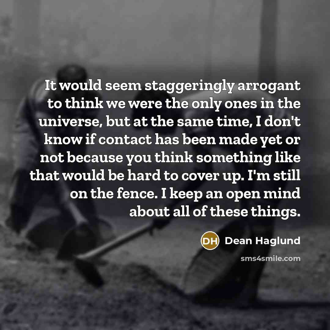 “It would seem staggeringly arrogant to think we were the only ones in the universe, but at the same time, I don't know if contact has been made yet or not because you think something like that would be hard to cover up. I'm still on the fence. I keep an open mind about all of these things.” quote by Dean Haglund