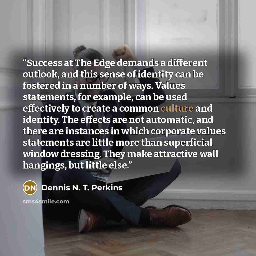 “Success at The Edge demands a different outlook, and this sense of identity can be fostered in a number of ways. Values statements, for example, can be used effectively to create a common culture and identity. The effects are not automatic, and there are instances in which corporate values…” quote by Dennis N. T. Perkins