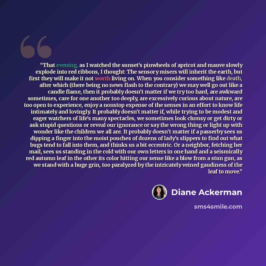 “That evening, as I watched the sunset’s pinwheels of apricot and mauve slowly explode into red ribbons, I thought: The sensory misers will inherit the earth, but first they will make it not worth living on. When you consider something like death, after which (there being no news flash to the…” quote by Diane Ackerman