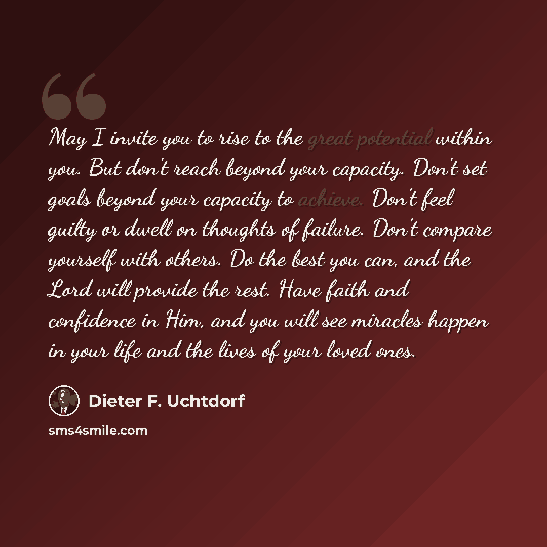 “May I invite you to rise to the great potential within you. But don't reach beyond your capacity. Don't set goals beyond your capacity to achieve. Don't feel guilty or dwell on thoughts of failure. Don't compare yourself with others. Do the best you can, and the Lord will provide the rest. Have…” quote by Dieter F. Uchtdorf