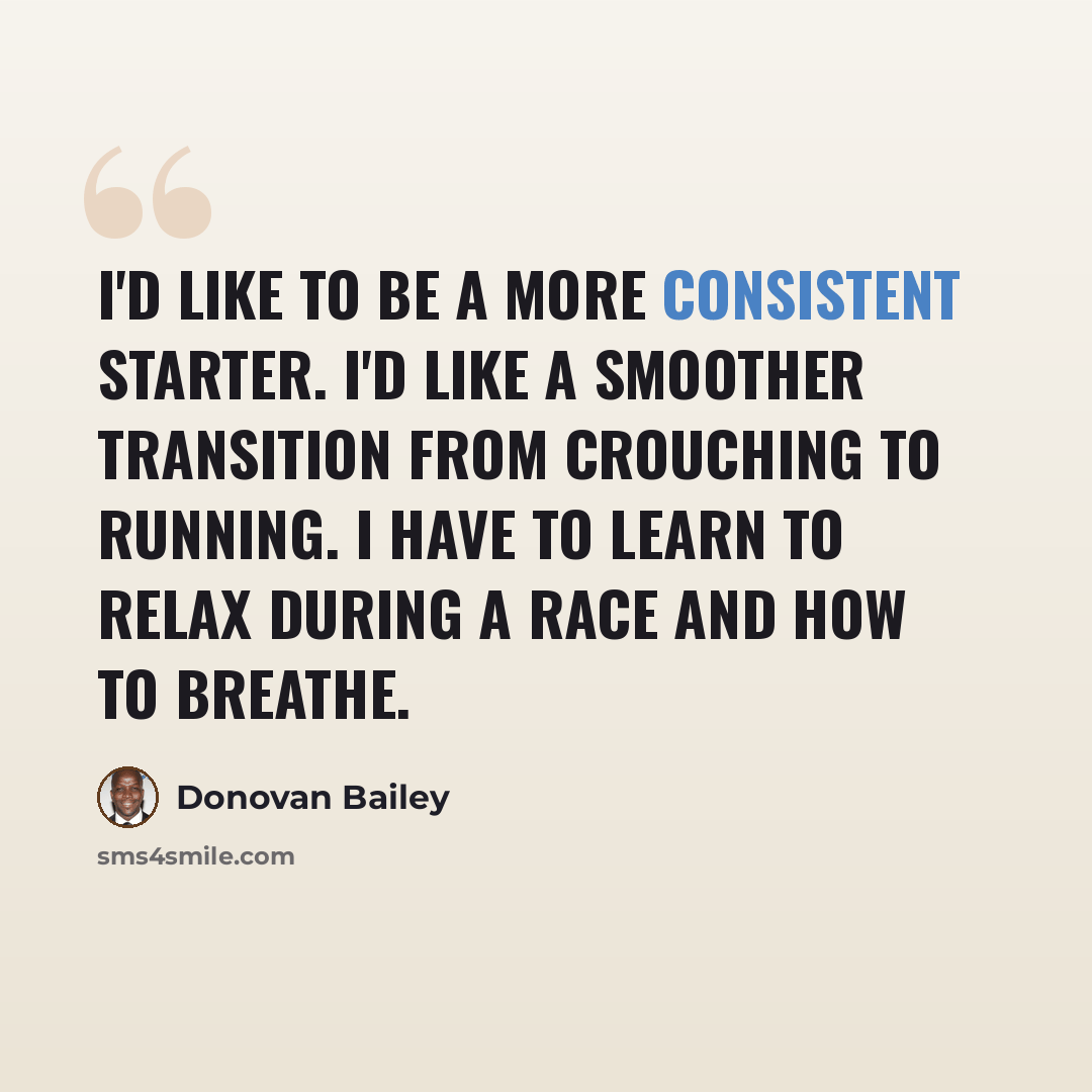 “I'd like to be a more consistent starter. I'd like a smoother transition from crouching to running. I have to learn to relax during a race and how to breathe.” quote by Donovan Bailey