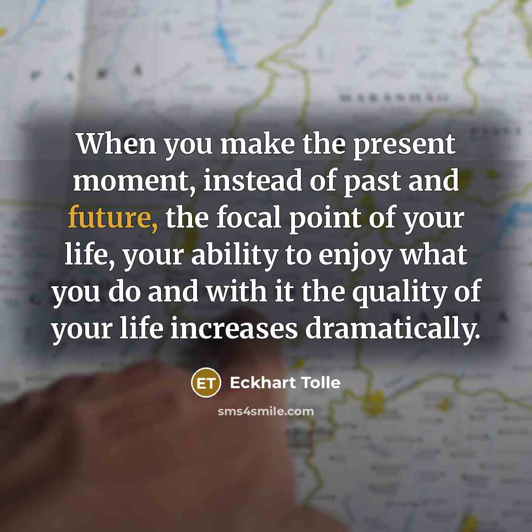 “When you make the present moment, instead of past and future, the focal point of your life, your ability to enjoy what you do and with it the quality of your life increases dramatically.” quote by Eckhart Tolle