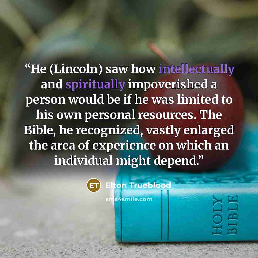 “He (Lincoln) saw how intellectually and spiritually impoverished a person would be if he was limited to his own personal resources. The Bible, he recognized, vastly enlarged the area of experience on which an individual might depend.” quote by Elton Trueblood