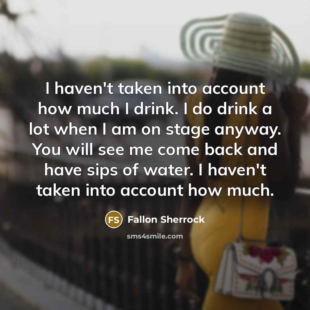 “I haven't taken into account how much I drink. I do drink a lot when I am on stage anyway. You will see me come back and have sips of water. I haven't taken into account how much.” quote by Fallon Sherrock