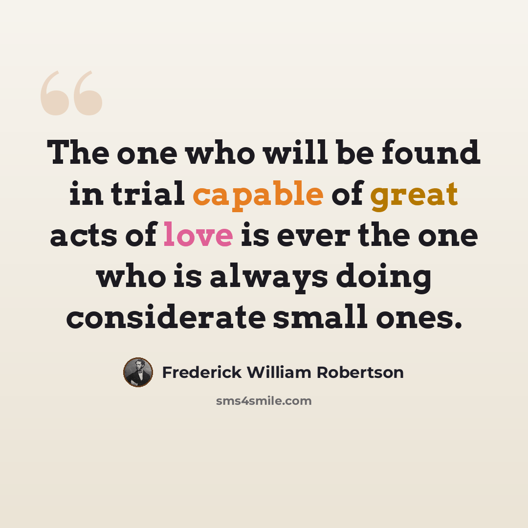 “The one who will be found in trial capable of great acts of love is ever the one who is always doing considerate small ones.” quote by Frederick William Robertson