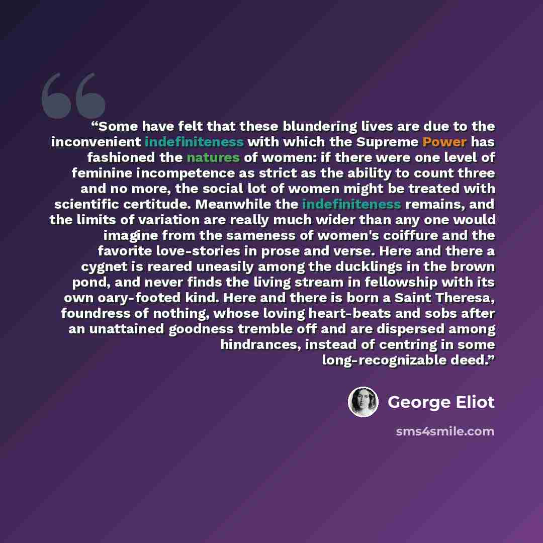 “Some have felt that these blundering lives are due to the inconvenient indefiniteness with which the Supreme Power has fashioned the natures of women: if there were one level of feminine incompetence as strict as the ability to count three and no more, the social lot of women might be treated with…” quote by George Eliot