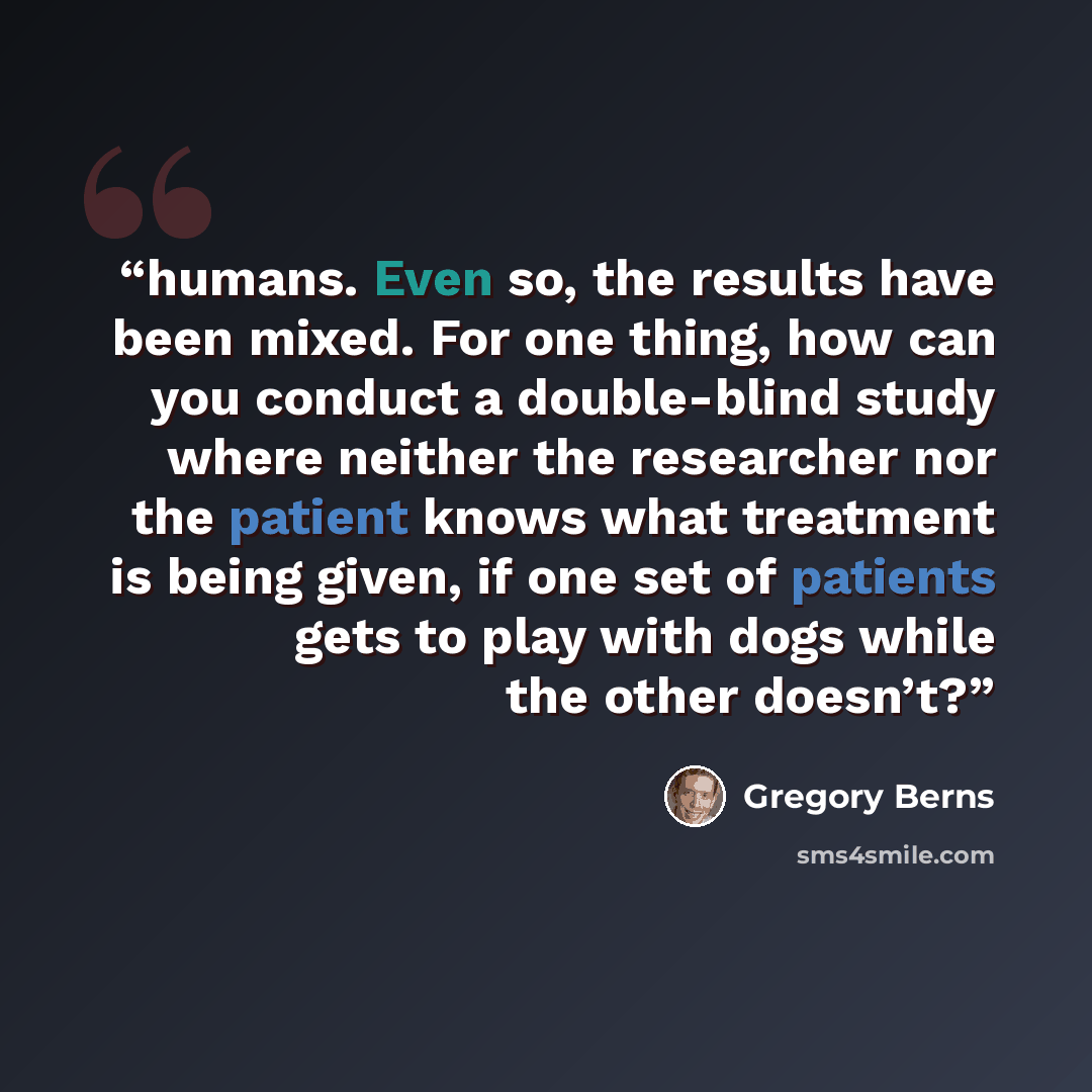 “humans. Even so, the results have been mixed. For one thing, how can you conduct a double-blind study where neither the researcher nor the patient knows what treatment is being given, if one set of patients gets to play with dogs while the other doesn’t?” quote by Gregory Berns