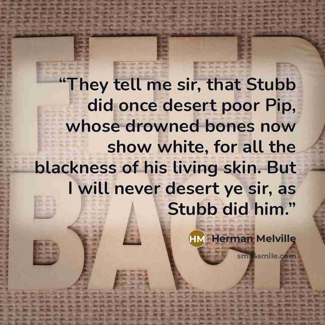 “They tell me sir, that Stubb did once desert poor Pip, whose drowned bones now show white, for all the blackness of his living skin. But I will never desert ye sir, as Stubb did him.” quote by Herman Melville