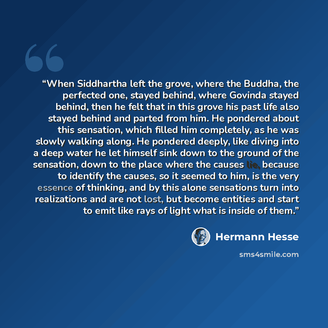 “When Siddhartha left the grove, where the Buddha, the perfected one, stayed behind, where Govinda stayed behind, then he felt that in this grove his past life also stayed behind and parted from him. He pondered about this sensation, which filled him completely, as he was slowly walking along. He…” quote by Hermann Hesse