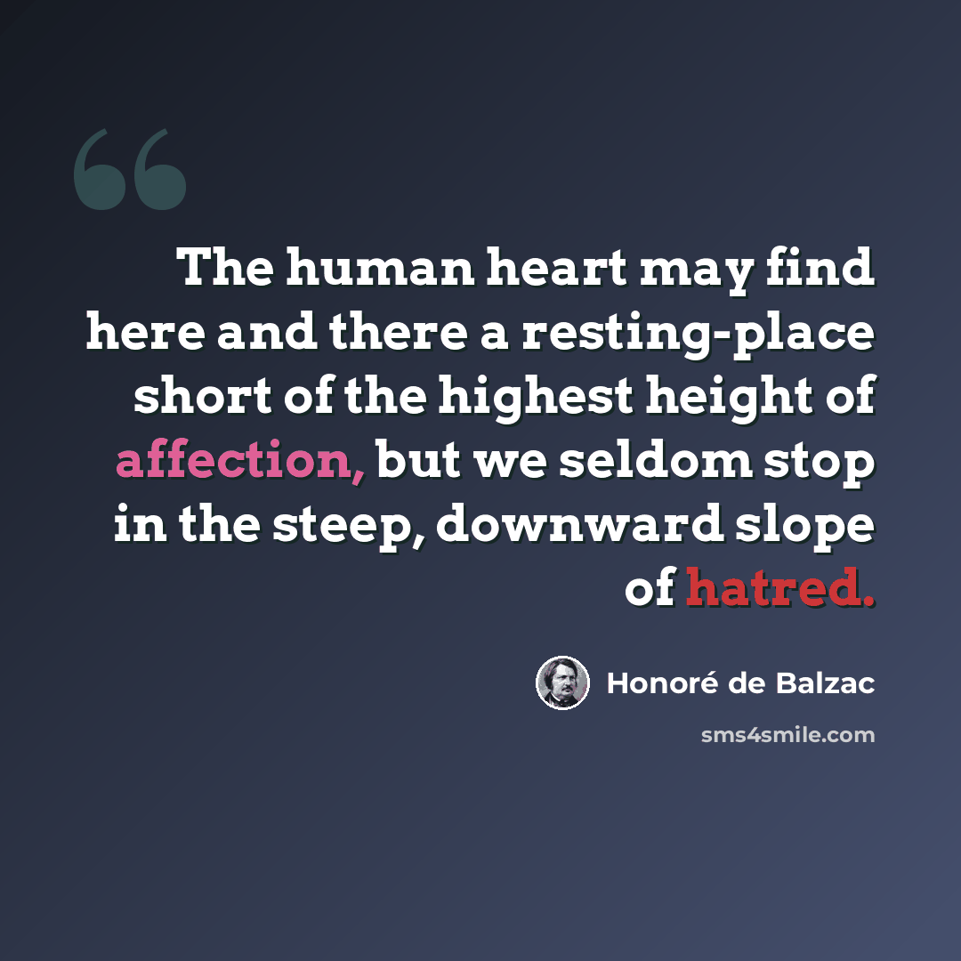 “The human heart may find here and there a resting-place short of the highest height of affection, but we seldom stop in the steep, downward slope of hatred.” quote by Honore de Balzac