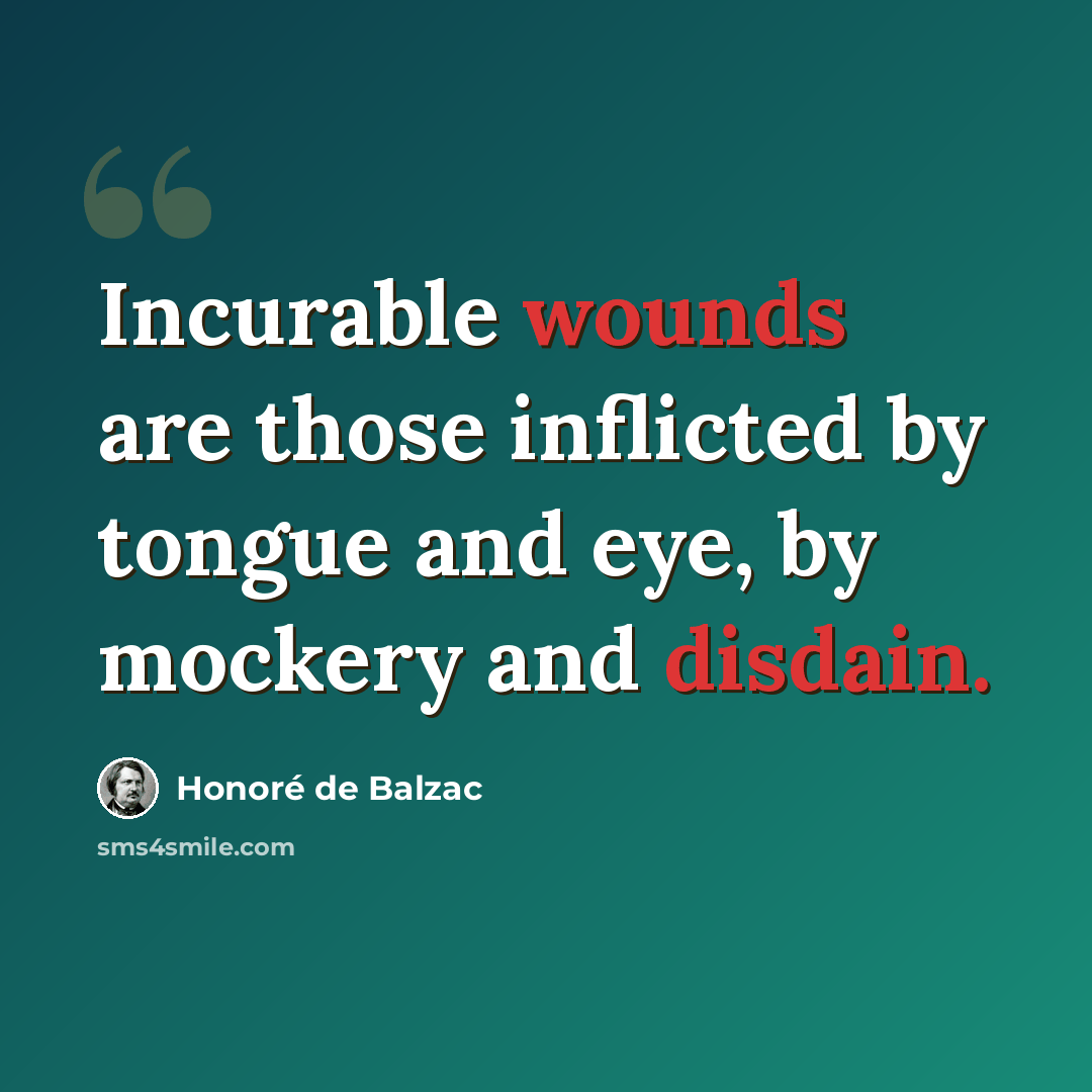 “Incurable wounds are those inflicted by tongue and eye, by mockery and disdain.” quote by Honore de Balzac