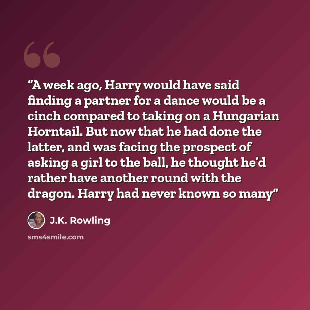 “A week ago, Harry would have said finding a partner for a dance would be a cinch compared to taking on a Hungarian Horntail. But now that he had done the latter, and was facing the prospect of asking a girl to the ball, he thought he’d rather have another round with the dragon. Harry had never…” quote by J.K. Rowling