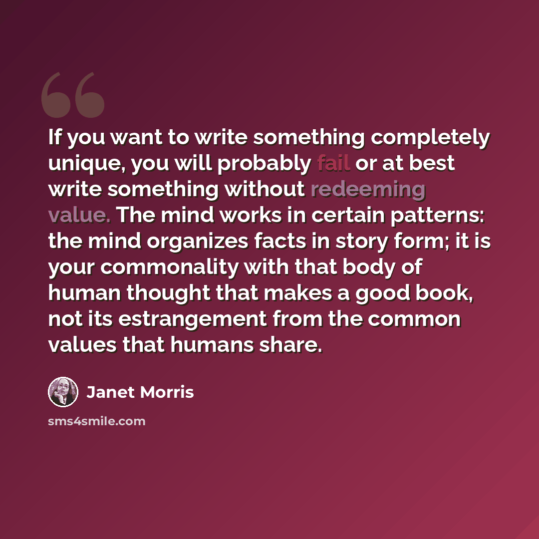 “If you want to write something completely unique, you will probably fail or at best write something without redeeming value. The mind works in certain patterns: the mind organizes facts in story form; it is your commonality with that body of human thought that makes a good book, not its…” quote by Janet Morris