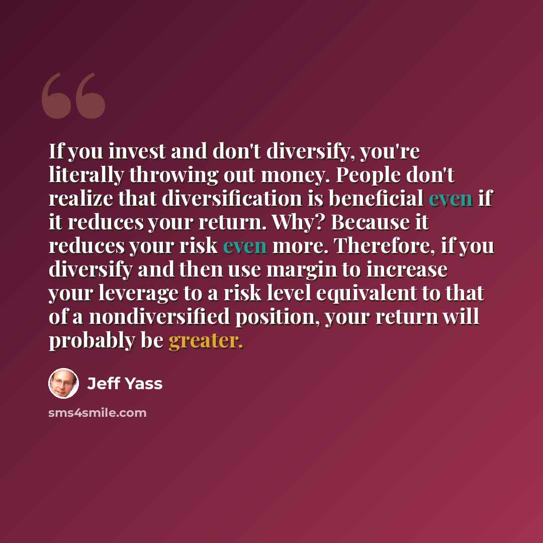 “If you invest and don't diversify, you're literally throwing out money. People don't realize that diversification is beneficial even if it reduces your return. Why? Because it reduces your risk even more. Therefore, if you diversify and then use margin to increase your leverage to a risk level…” quote by Jeff Yass