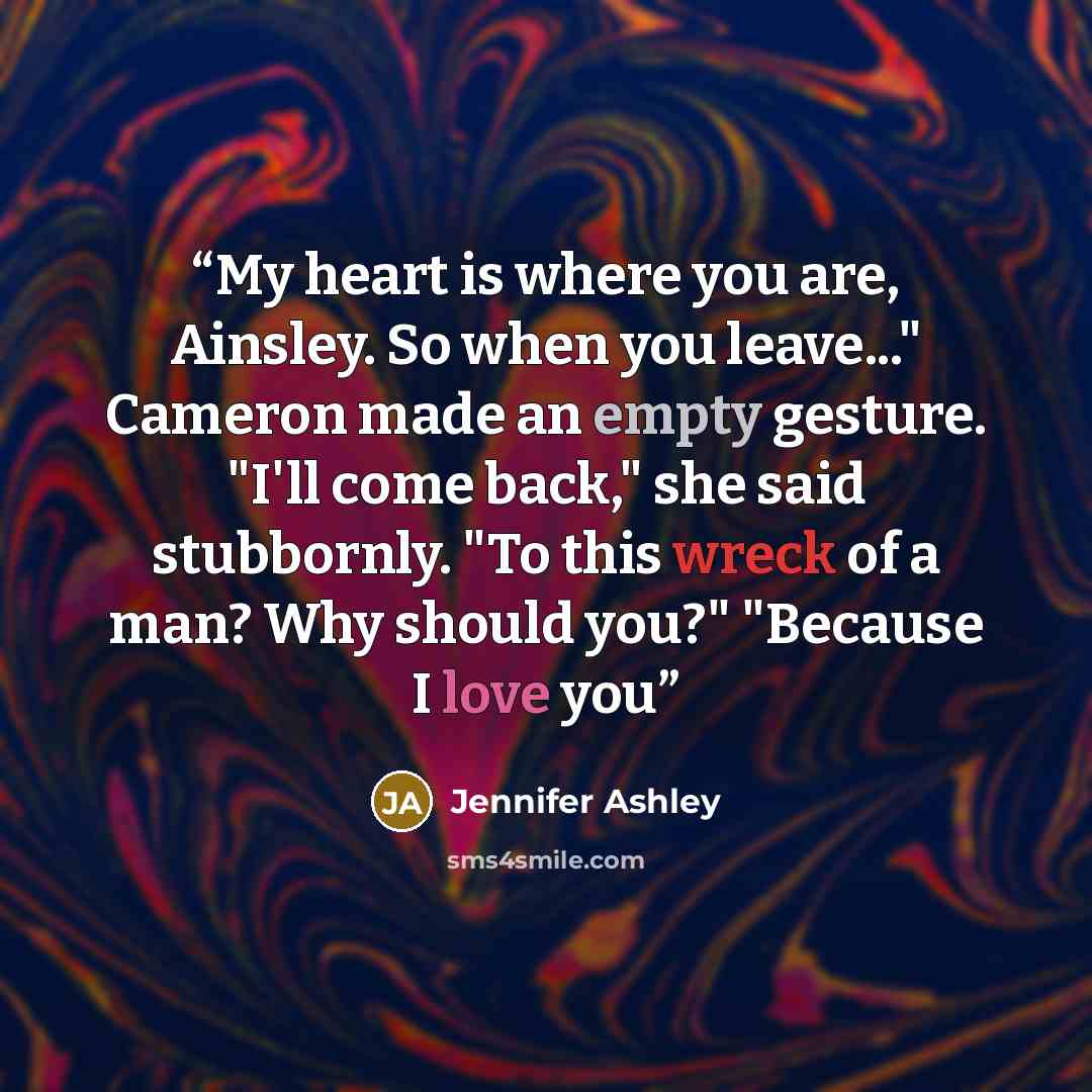“My heart is where you are, Ainsley. So when you leave..." Cameron made an empty gesture. "I'll come back," she said stubbornly. "To this wreck of a man? Why should you?" "Because I love you” quote by Jennifer Ashley