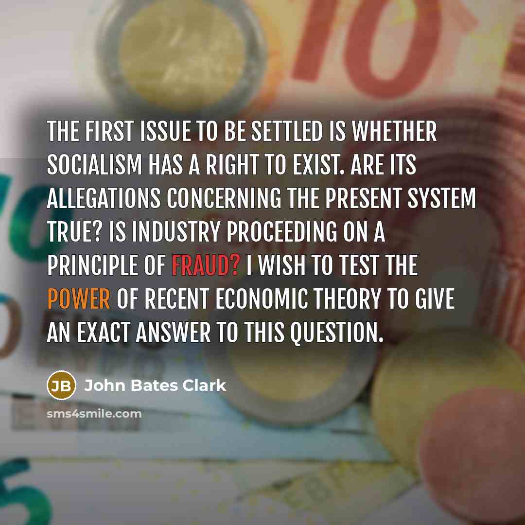 “The first issue to be settled is whether socialism has a right to exist. Are its allegations concerning the present system true? Is industry proceeding on a principle of fraud? I wish to test the power of recent economic theory to give an exact answer to this question.” quote by John Bates Clark