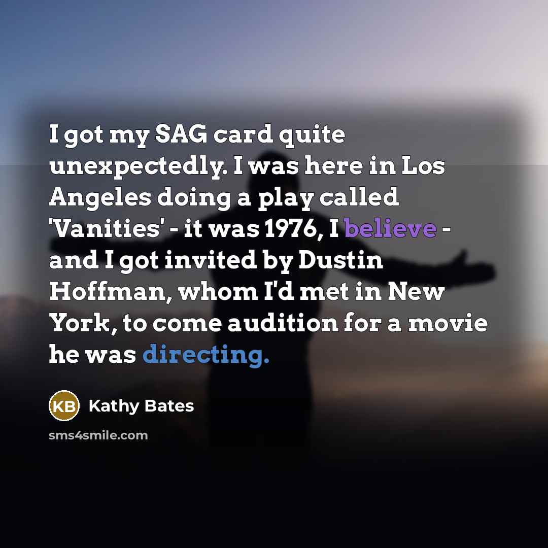 “I got my SAG card quite unexpectedly. I was here in Los Angeles doing a play called 'Vanities' - it was 1976, I believe - and I got invited by Dustin Hoffman, whom I'd met in New York, to come audition for a movie he was directing.” quote by Kathy Bates