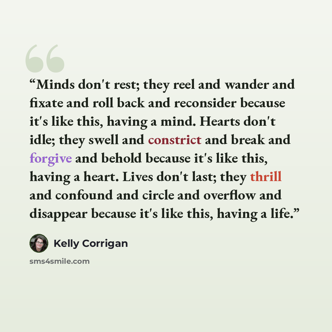 “Minds don't rest; they reel and wander and fixate and roll back and reconsider because it's like this, having a mind. Hearts don't idle; they swell and constrict and break and forgive and behold because it's like this, having a heart. Lives don't last; they thrill and confound and circle and…” quote by Kelly Corrigan