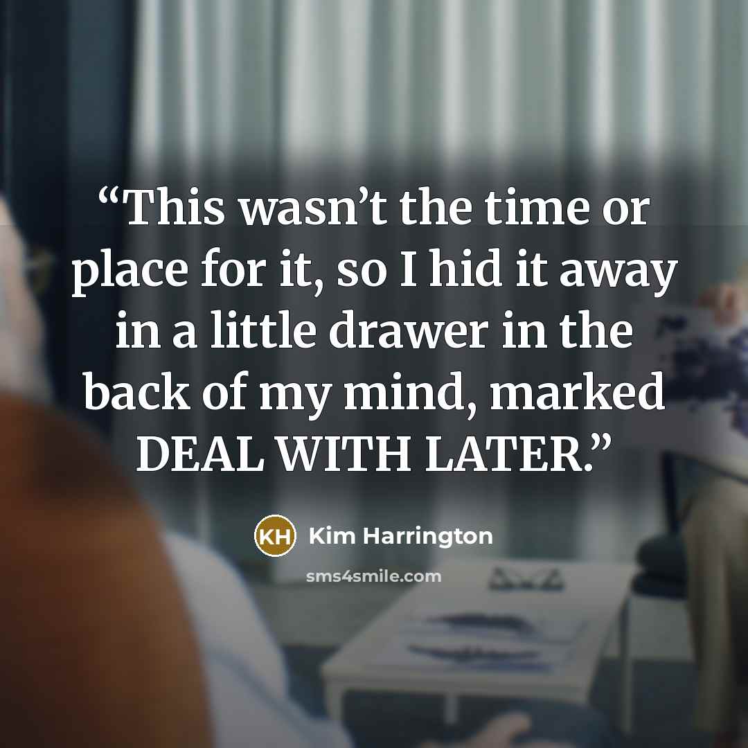 “This wasn’t the time or place for it, so I hid it away in a little drawer in the back of my mind, marked DEAL WITH LATER.” quote by Kim Harrington