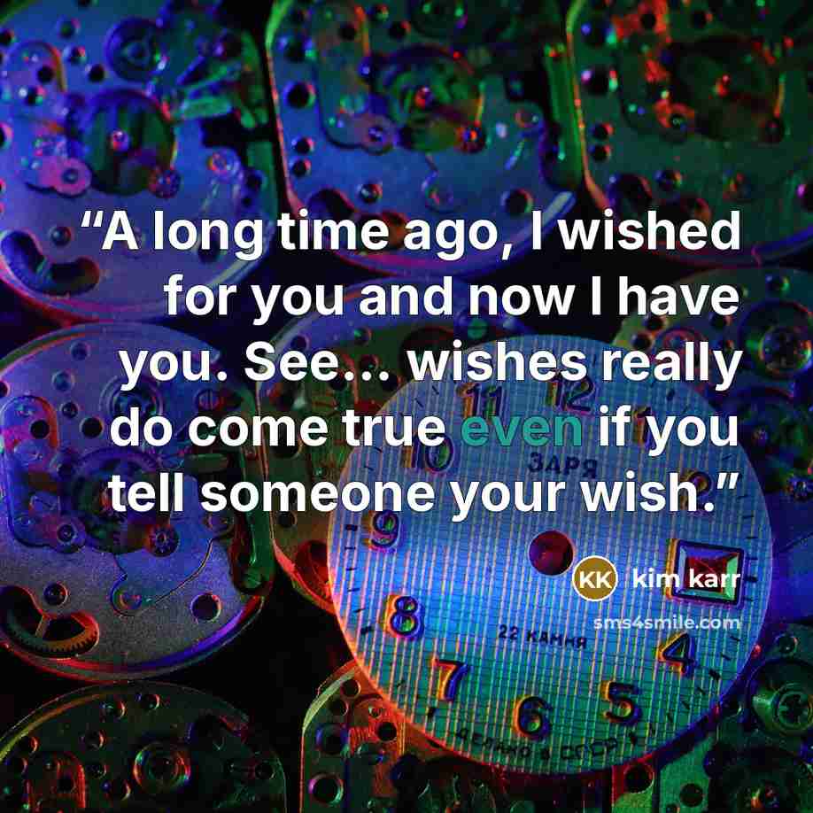 “A long time ago, I wished for you and now I have you. See… wishes really do come true even if you tell someone your wish.” quote by Kim Karr