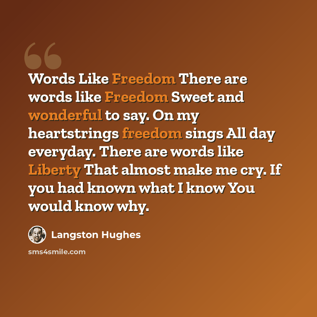 “Words Like Freedom There are words like Freedom Sweet and wonderful to say. On my heartstrings freedom sings All day everyday. There are words like Liberty That almost make me cry. If you had known what I know You would know why.” quote by Langston Hughes