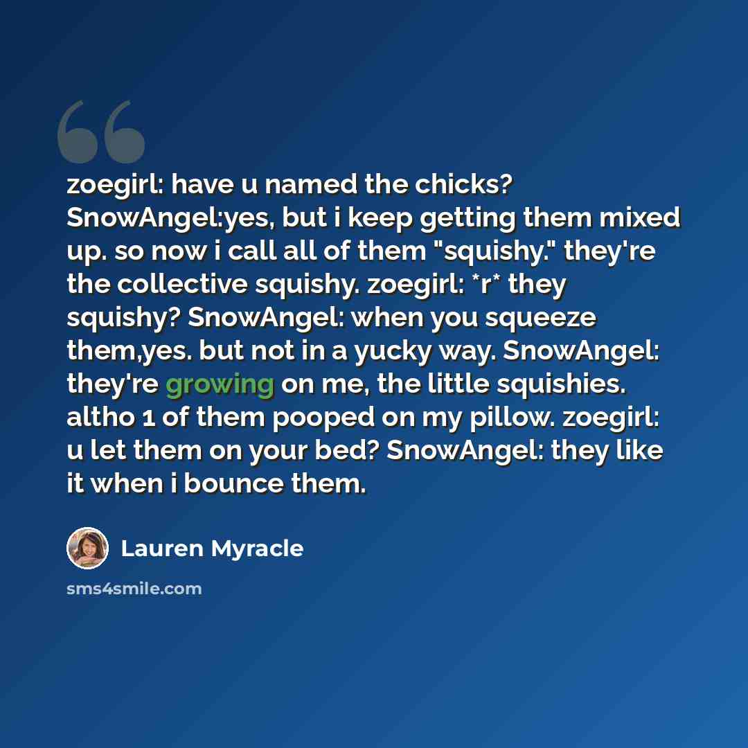 “zoegirl: have u named the chicks? SnowAngel:yes, but i keep getting them mixed up. so now i call all of them "squishy." they're the collective squishy. zoegirl: *r* they squishy? SnowAngel: when you squeeze them,yes. but not in a yucky way. SnowAngel: they're growing on me, the little squishies…” quote by Lauren Myracle