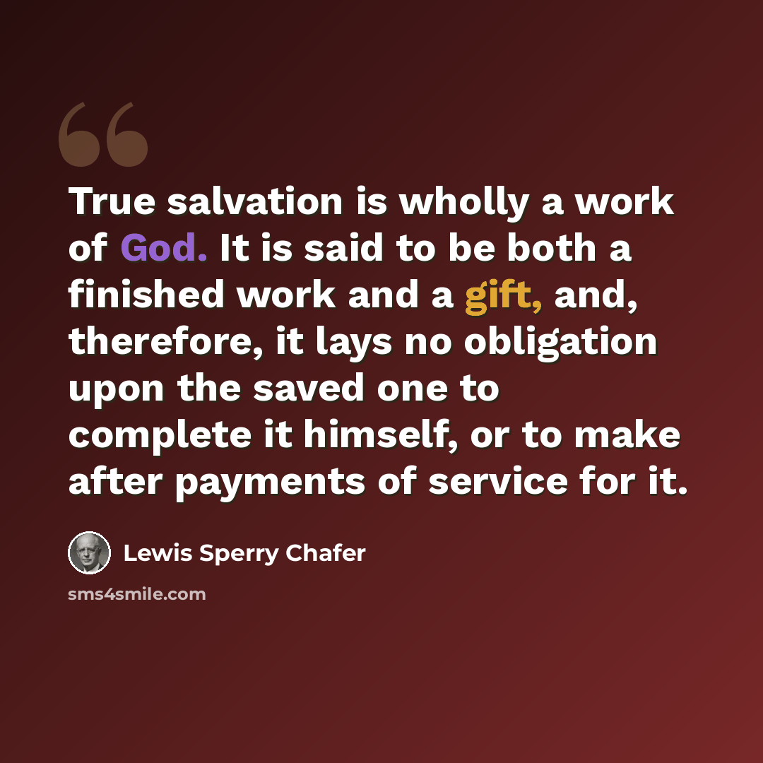 “True salvation is wholly a work of God. It is said to be both a finished work and a gift, and, therefore, it lays no obligation upon the saved one to complete it himself, or to make after payments of service for it.” quote by Lewis Sperry Chafer