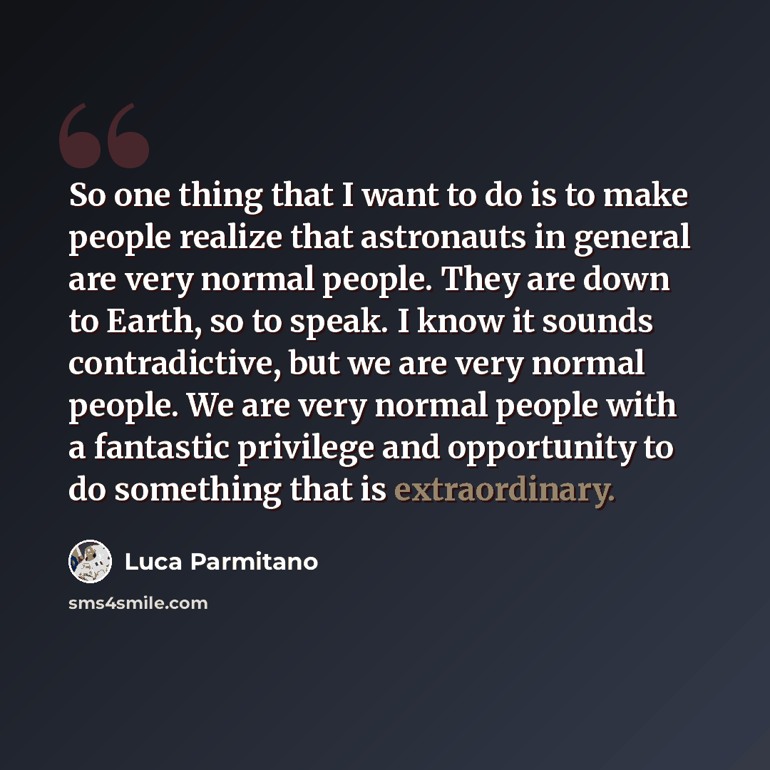“So one thing that I want to do is to make people realize that astronauts in general are very normal people. They are down to Earth, so to speak. I know it sounds contradictive, but we are very normal people. We are very normal people with a fantastic privilege and opportunity to do something that…” quote by Luca Parmitano