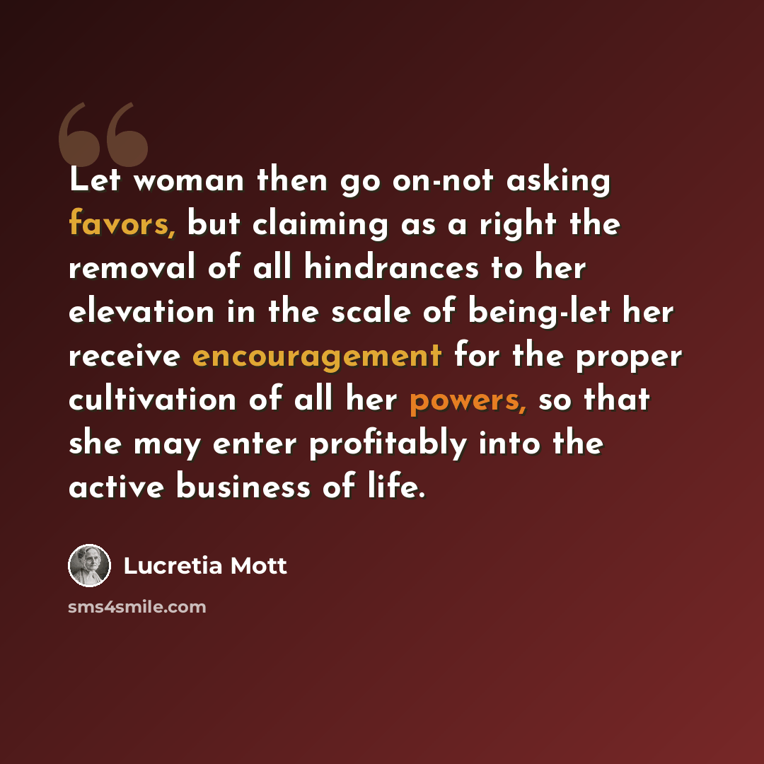 “Let woman then go on-not asking favors, but claiming as a right the removal of all hindrances to her elevation in the scale of being-let her receive encouragement for the proper cultivation of all her powers, so that she may enter profitably into the active business of life.” quote by Lucretia Mott
