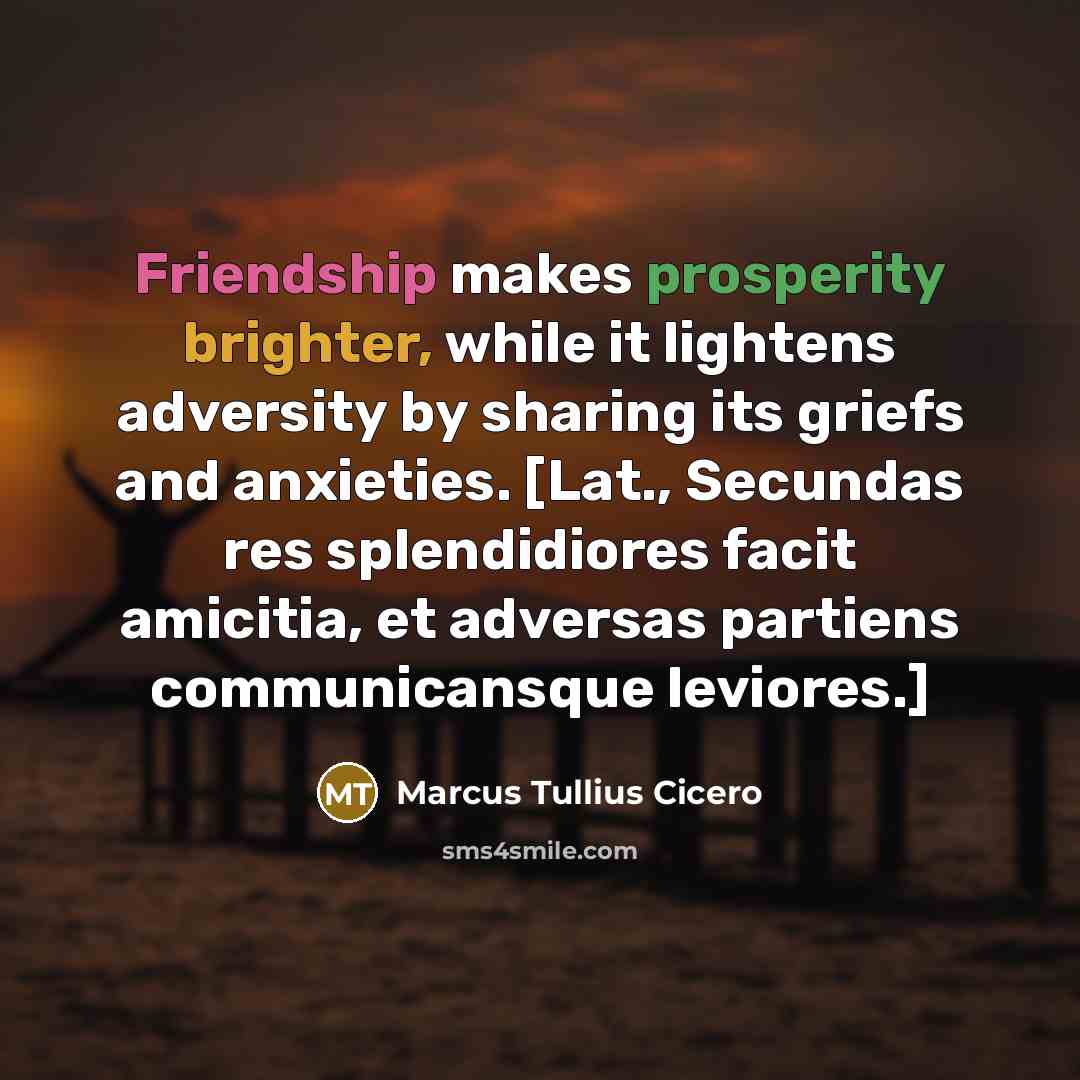 “Friendship makes prosperity brighter, while it lightens adversity by sharing its griefs and anxieties. [Lat., Secundas res splendidiores facit amicitia, et adversas partiens communicansque leviores.]” quote by Marcus Tullius Cicero