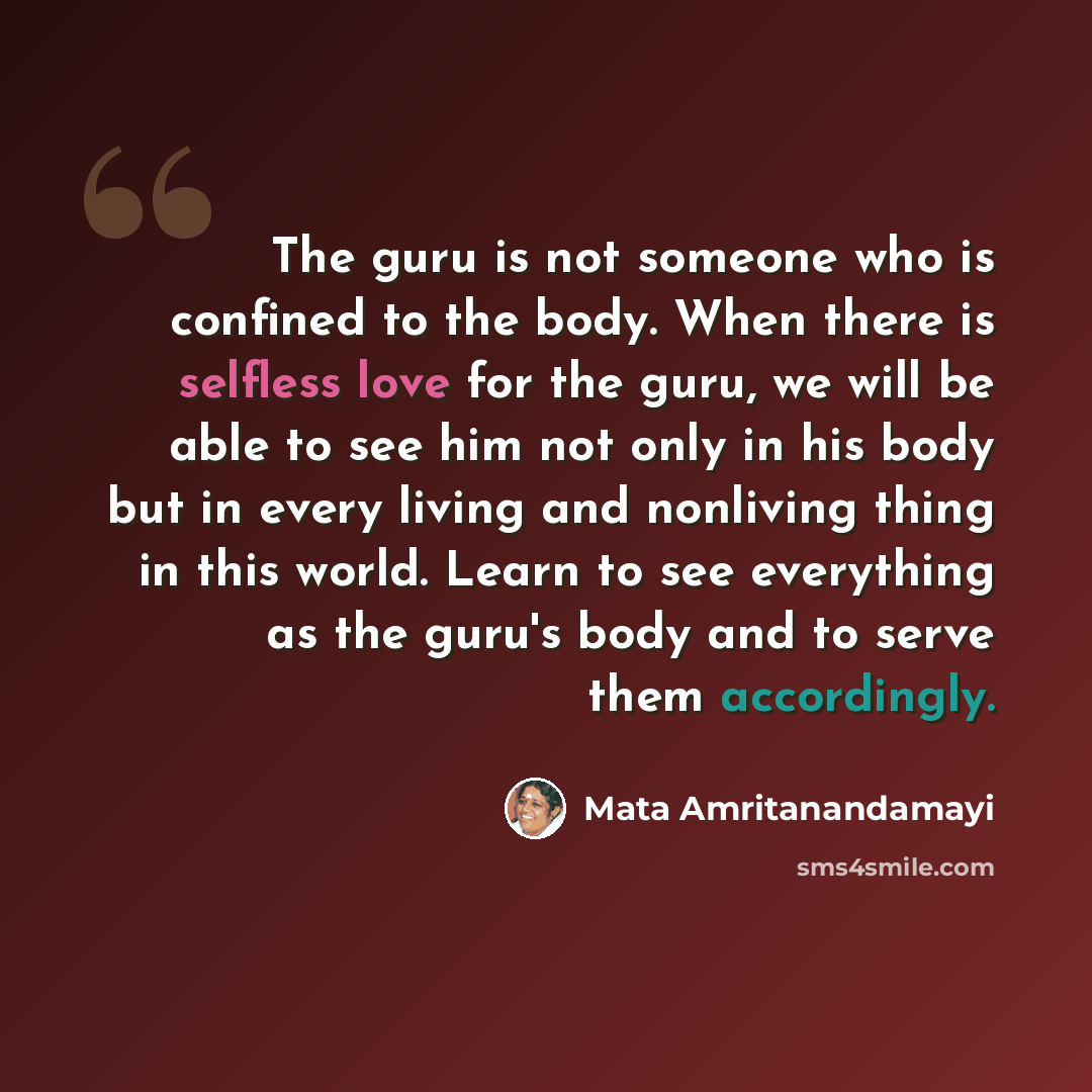 “The guru is not someone who is confined to the body. When there is selfless love for the guru, we will be able to see him not only in his body but in every living and nonliving thing in this world. Learn to see everything as the guru's body and to serve them accordingly.” quote by Mata Amritanandamayi