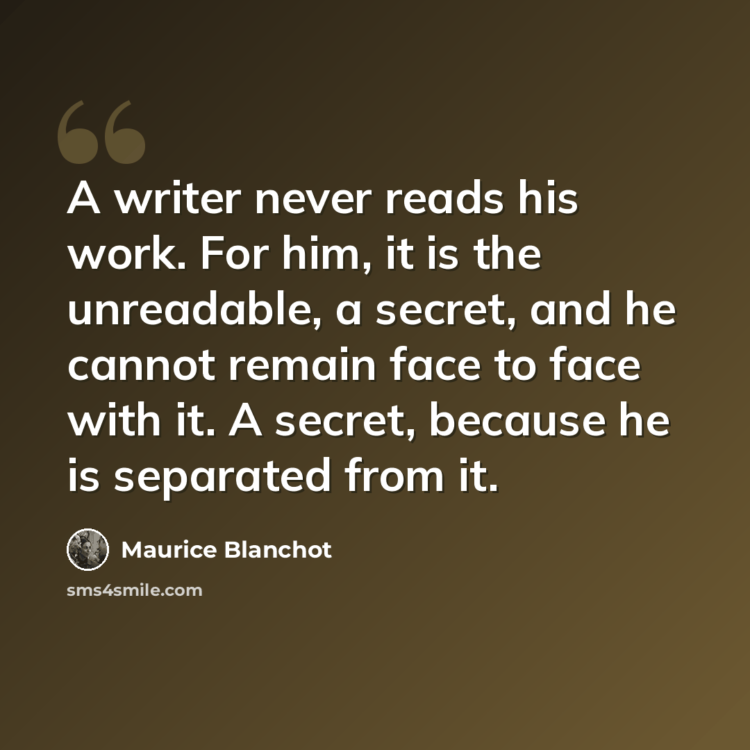 “A writer never reads his work. For him, it is the unreadable, a secret, and he cannot remain face to face with it. A secret, because he is separated from it.” quote by Maurice Blanchot