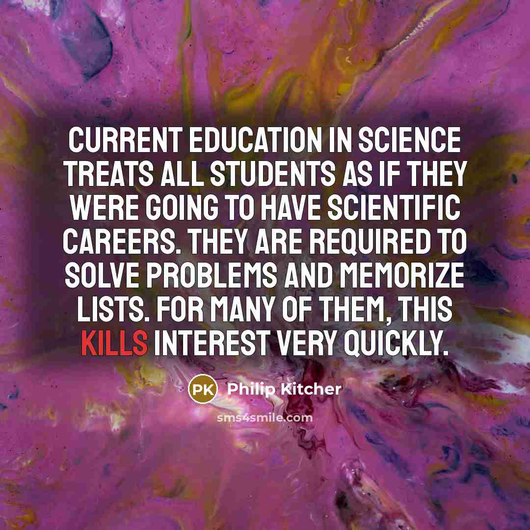 “Current education in science treats all students as if they were going to have scientific careers. They are required to solve problems and memorize lists. For many of them, this kills interest very quickly.” quote by Philip Kitcher